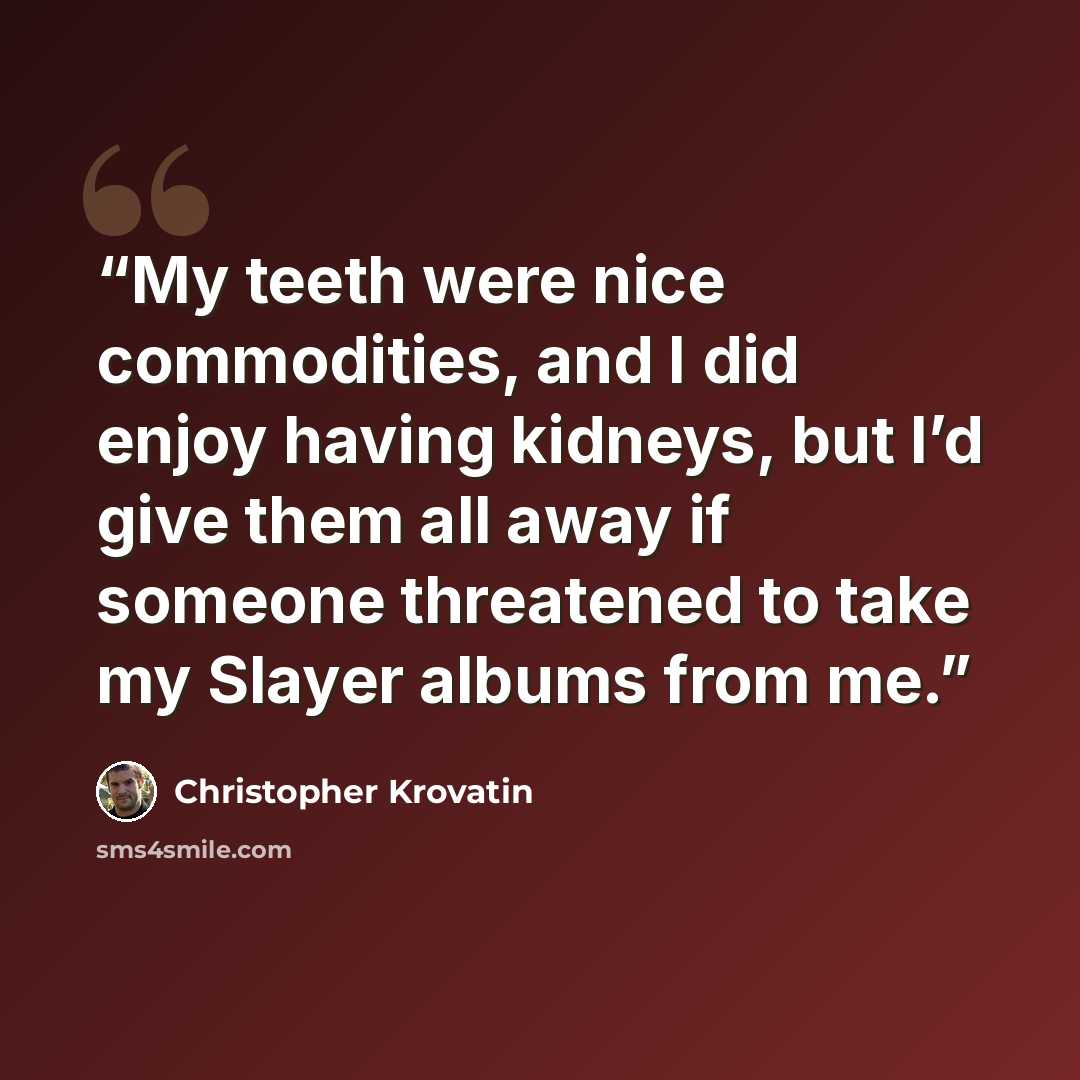 “My teeth were nice commodities, and I did enjoy having kidneys, but I’d give them all away if someone threatened to take my Slayer albums from me.” quote by Christopher Krovatin