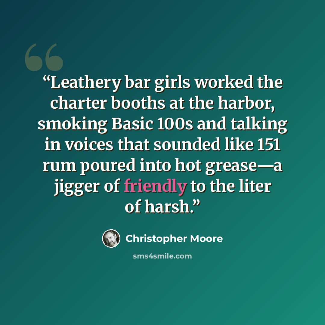 “Leathery bar girls worked the charter booths at the harbor, smoking Basic 100s and talking in voices that sounded like 151 rum poured into hot grease—a jigger of friendly to the liter of harsh.” quote by Christopher Moore