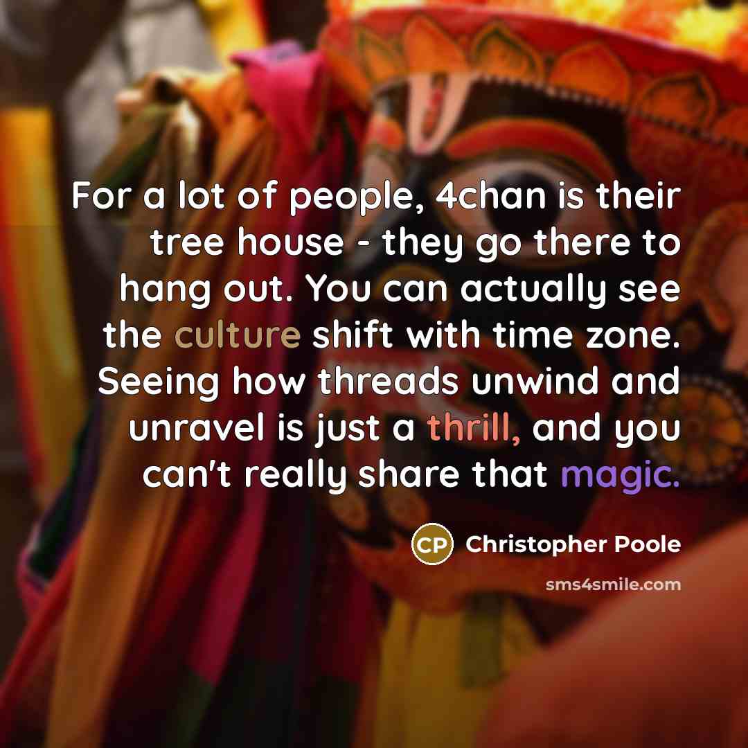 “For a lot of people, 4chan is their tree house - they go there to hang out. You can actually see the culture shift with time zone. Seeing how threads unwind and unravel is just a thrill, and you can't really share that magic.” quote by Christopher Poole