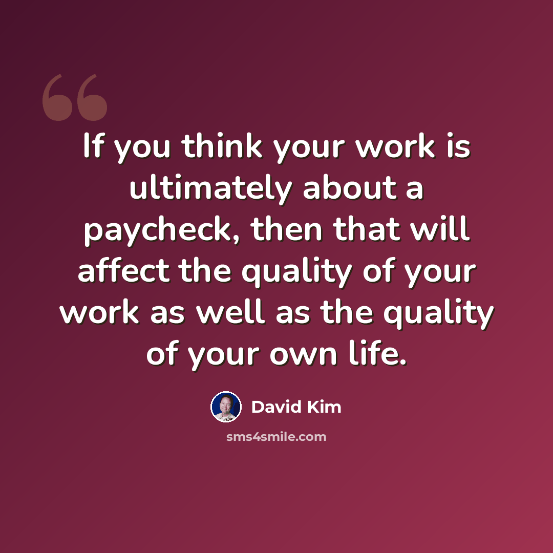 “If you think your work is ultimately about a paycheck, then that will affect the quality of your work as well as the quality of your own life.” quote by David Kim