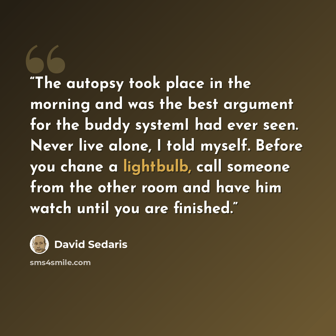“The autopsy took place in the morning and was the best argument for the buddy systemI had ever seen. Never live alone, I told myself. Before you chane a lightbulb, call someone from the other room and have him watch until you are finished.” quote by David Sedaris
