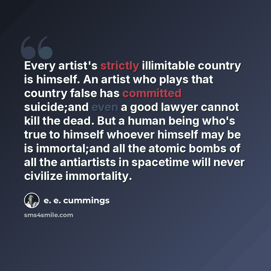“Every artist's strictly illimitable country is himself. An artist who plays that country false has committed suicide;and even a good lawyer cannot kill the dead. But a human being who's true to himself whoever himself may be is immortal;and all the atomic bombs of all the antiartists in spacetime…” quote by e. e. cummings