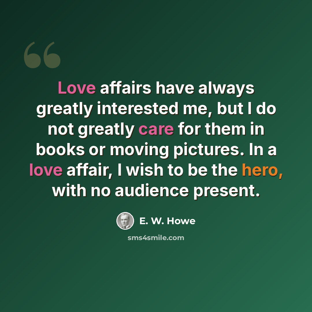 “Love affairs have always greatly interested me, but I do not greatly care for them in books or moving pictures. In a love affair, I wish to be the hero, with no audience present.” quote by E. W. Howe