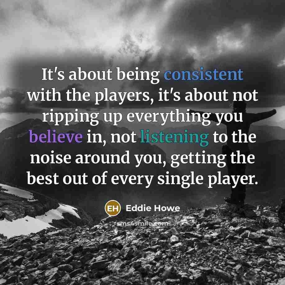 “It's about being consistent with the players, it's about not ripping up everything you believe in, not listening to the noise around you, getting the best out of every single player.” quote by Eddie Howe
