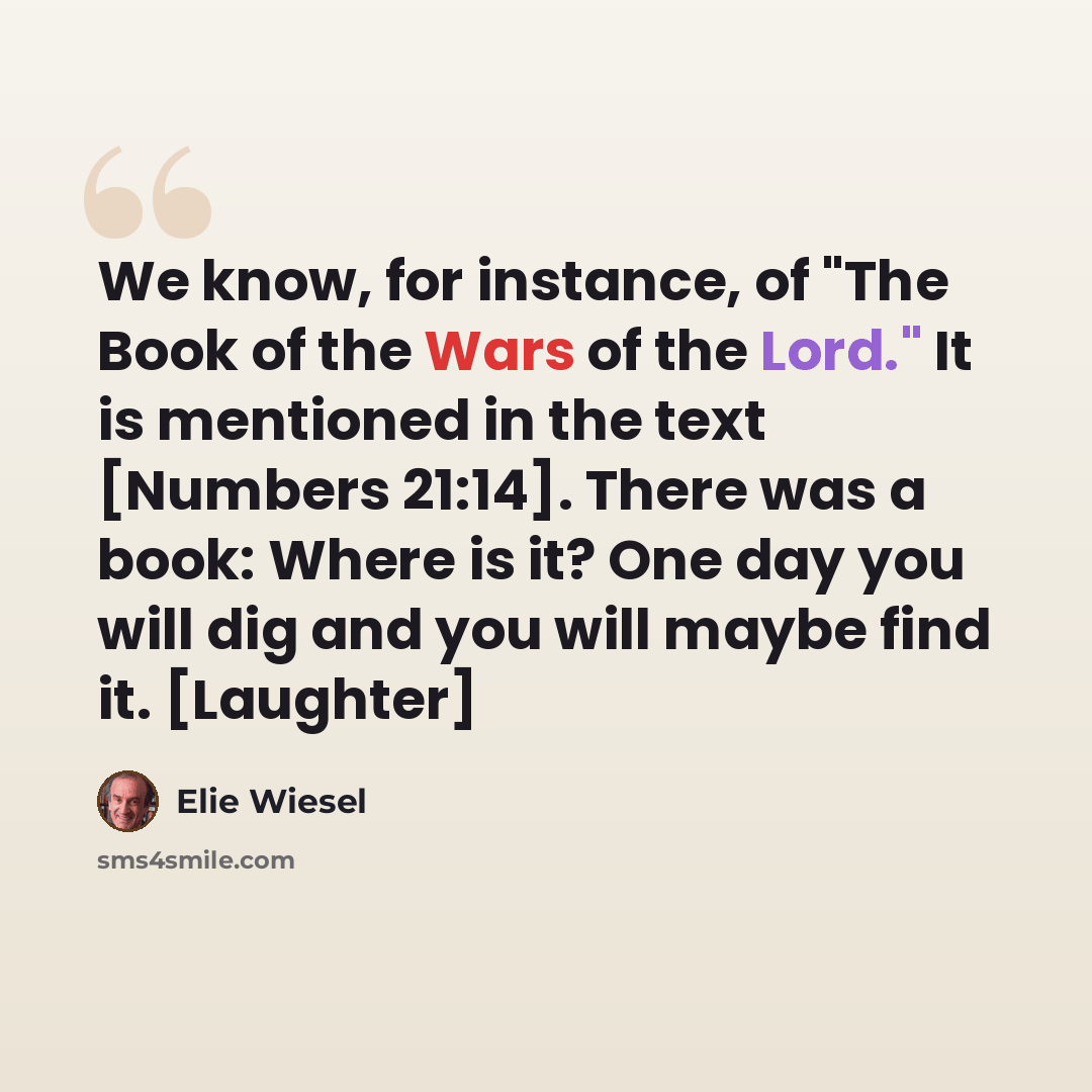 “We know, for instance, of "The Book of the Wars of the Lord." It is mentioned in the text [Numbers 21:14]. There was a book: Where is it? One day you will dig and you will maybe find it. [Laughter]” quote by Elie Wiesel