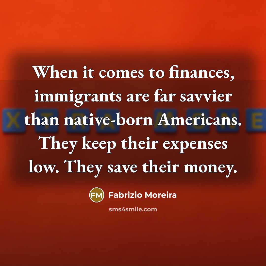 “When it comes to finances, immigrants are far savvier than native-born Americans. They keep their expenses low. They save their money.” quote by Fabrizio Moreira