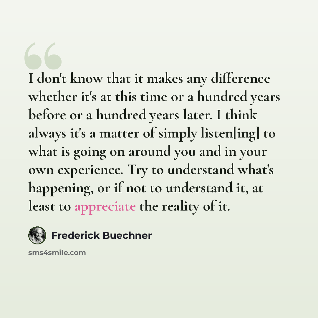 “I don't know that it makes any difference whether it's at this time or a hundred years before or a hundred years later. I think always it's a matter of simply listen[ing] to what is going on around you and in your own experience. Try to understand what's happening, or if not to understand it, at…” quote by Frederick Buechner