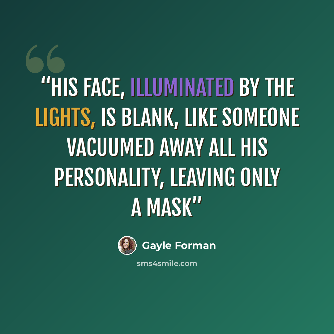 “His face, illuminated by the lights, is blank, like someone vacuumed away all his personality, leaving only a mask” quote by Gayle Forman