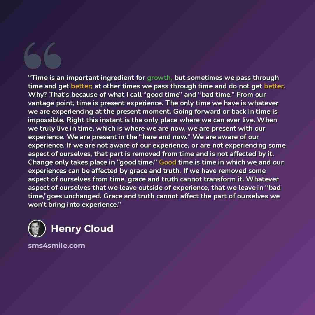 “Time is an important ingredient for growth, but sometimes we pass through time and get better; at other times we pass through time and do not get better. Why? That’s because of what I call “good time” and “bad time.” From our vantage point, time is present experience. The only time we have is…” quote by Henry Cloud