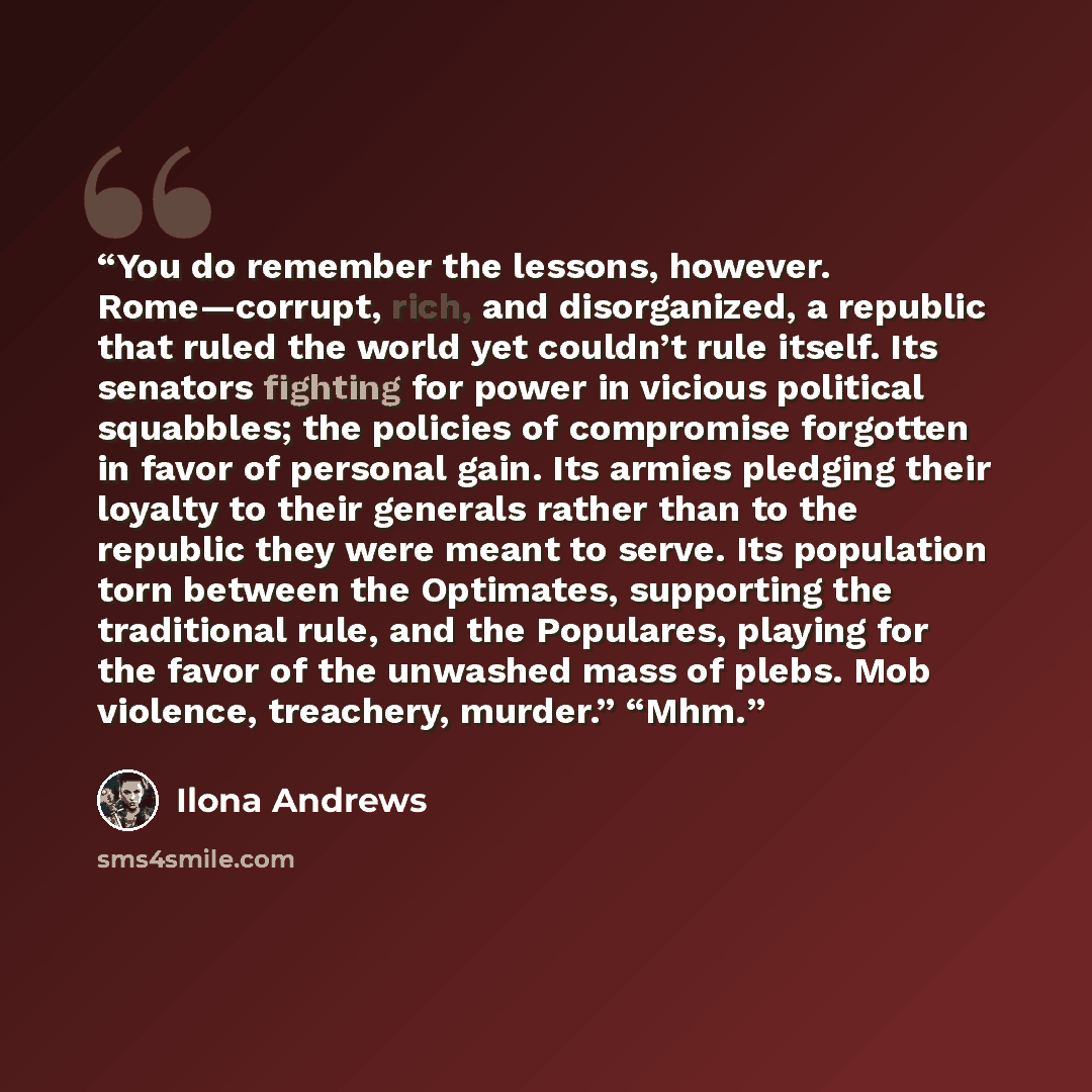 “You do remember the lessons, however. Rome—corrupt, rich, and disorganized, a republic that ruled the world yet couldn’t rule itself. Its senators fighting for power in vicious political squabbles; the policies of compromise forgotten in favor of personal gain. Its armies pledging their loyalty to…” quote by Ilona Andrews