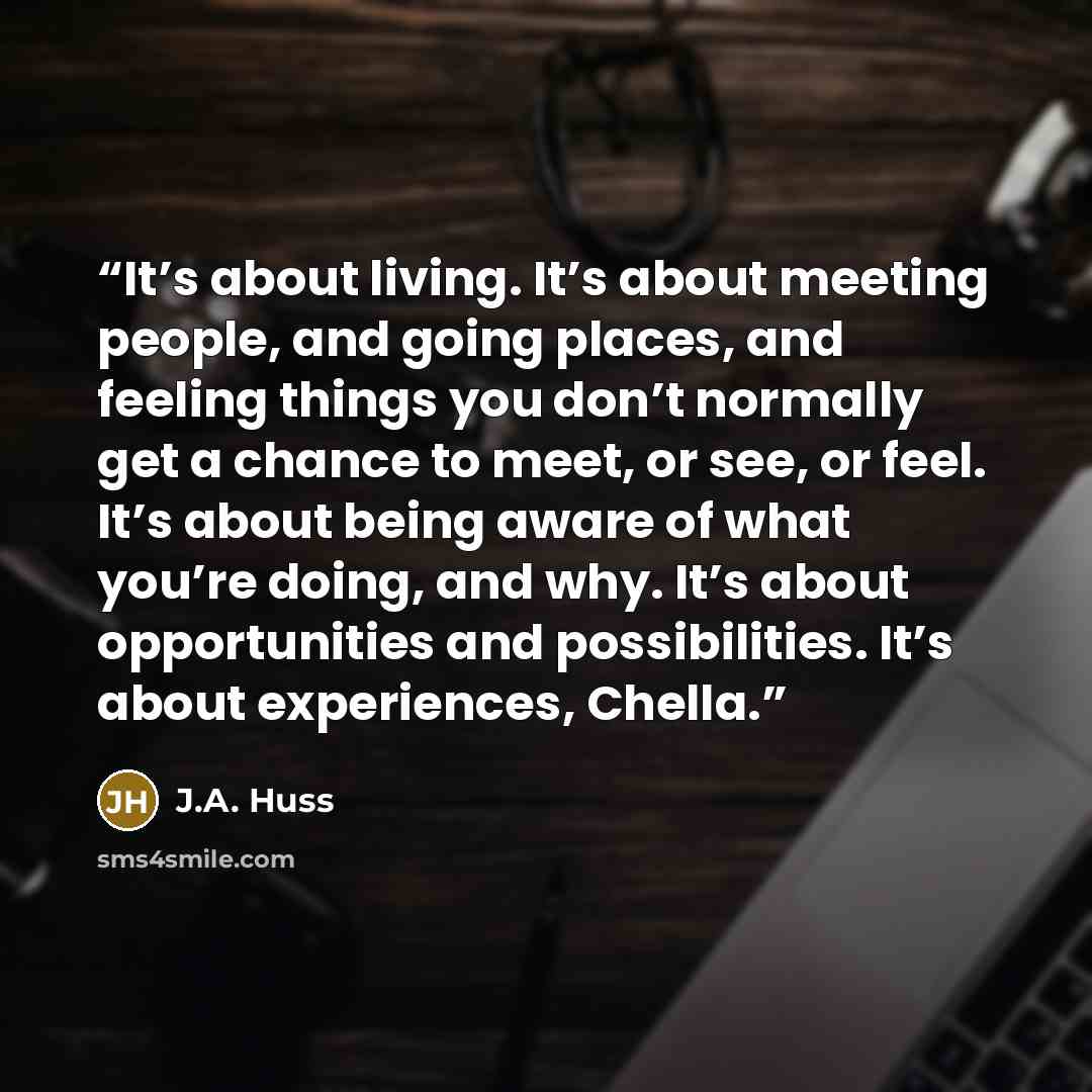 “It’s about living. It’s about meeting people, and going places, and feeling things you don’t normally get a chance to meet, or see, or feel. It’s about being aware of what you’re doing, and why. It’s about opportunities and possibilities. It’s about experiences, Chella.” quote by J.A. Huss