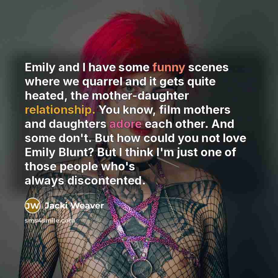 “Emily and I have some funny scenes where we quarrel and it gets quite heated, the mother-daughter relationship. You know, film mothers and daughters adore each other. And some don't. But how could you not love Emily Blunt? But I think I'm just one of those people who's always discontented.” quote by Jacki Weaver