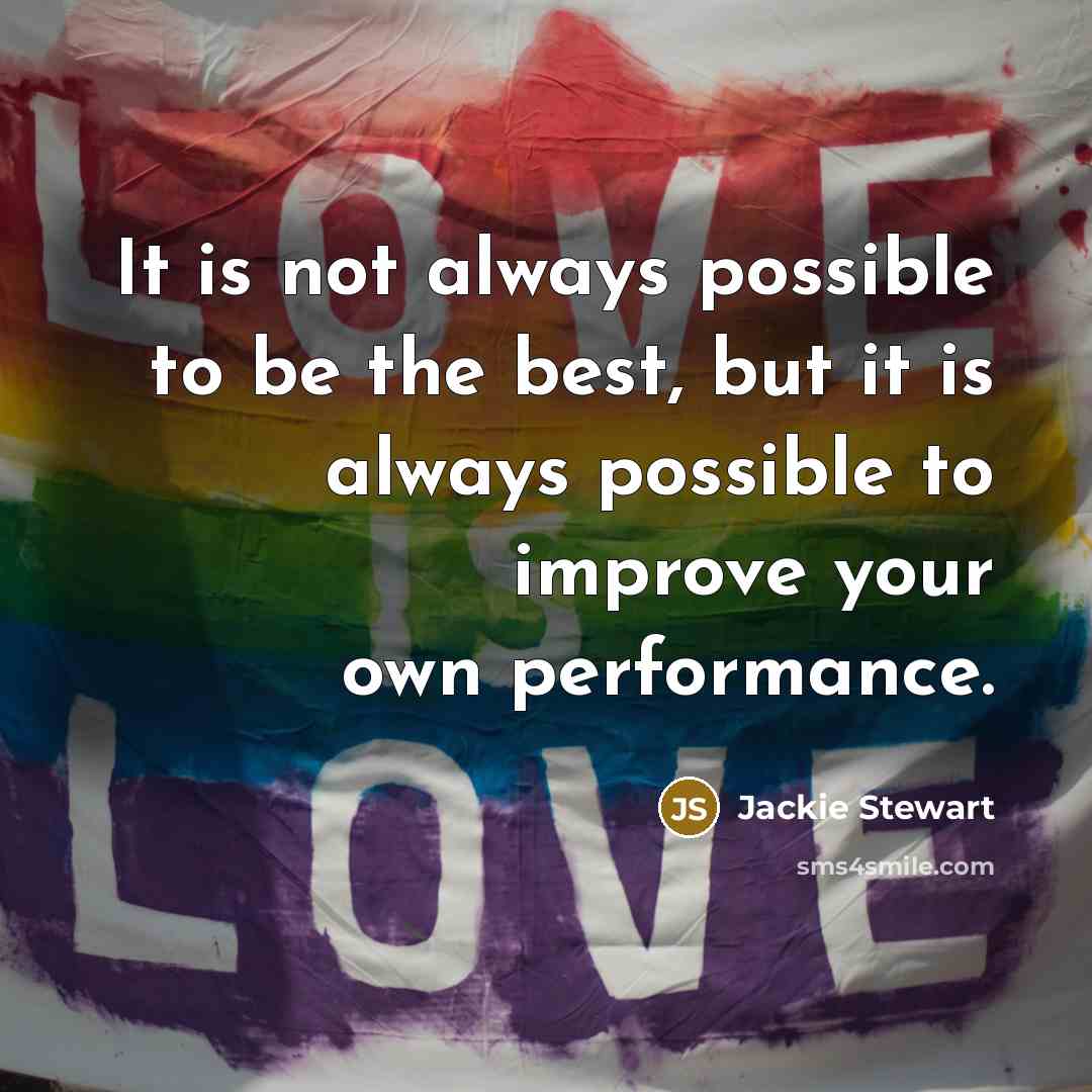 “It is not always possible to be the best, but it is always possible to improve your own performance.” quote by Jackie Stewart