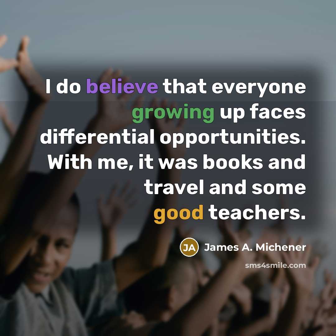 “I do believe that everyone growing up faces differential opportunities. With me, it was books and travel and some good teachers.” quote by James A. Michener
