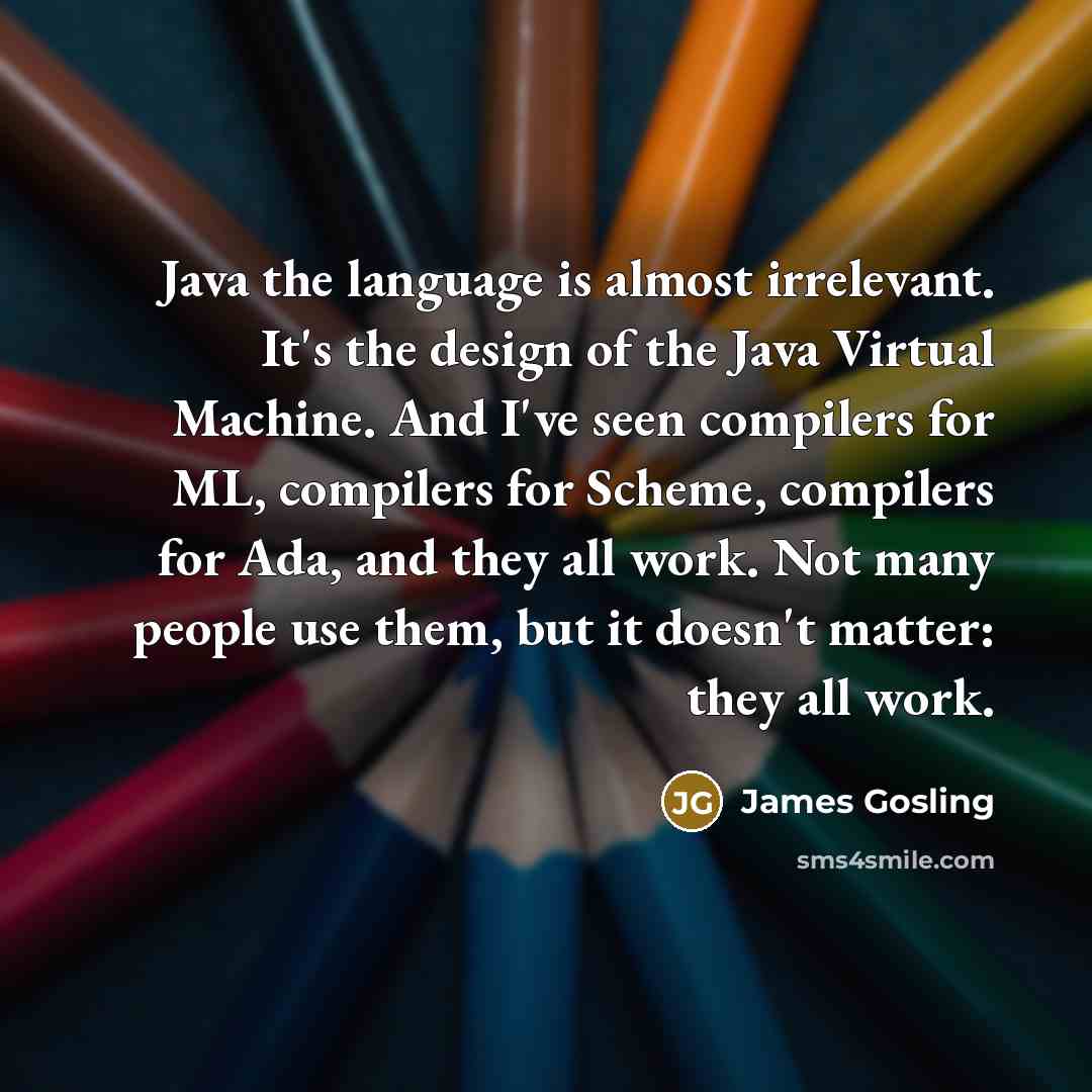 “Java the language is almost irrelevant. It's the design of the Java Virtual Machine. And I've seen compilers for ML, compilers for Scheme, compilers for Ada, and they all work. Not many people use them, but it doesn't matter: they all work.” quote by James Gosling