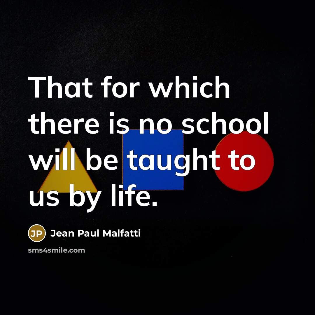 “That for which there is no school will be taught to us by life.” quote by Jean Paul Malfatti
