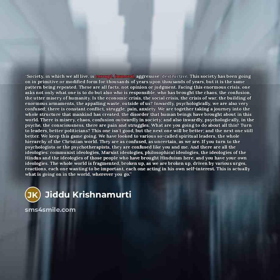 “Society, in which we all live, is corrupt, immoral, aggressive, destructive. This society has been going on in primitive or modified form for thousands of years upon thousands of years, but it is the same pattern being repeated. These are all facts, not opinion or judgment. Facing this enormous…” quote by Jiddu Krishnamurti