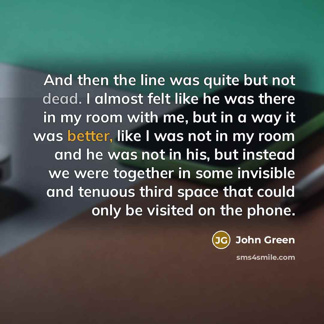 “And then the line was quite but not dead. I almost felt like he was there in my room with me, but in a way it was better, like I was not in my room and he was not in his, but instead we were together in some invisible and tenuous third space that could only be visited on the phone.” quote by John Green