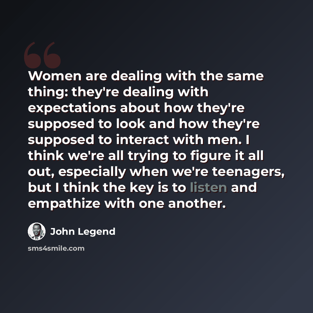 “Women are dealing with the same thing: they're dealing with expectations about how they're supposed to look and how they're supposed to interact with men. I think we're all trying to figure it all out, especially when we're teenagers, but I think the key is to listen and empathize with one another.” quote by John Legend