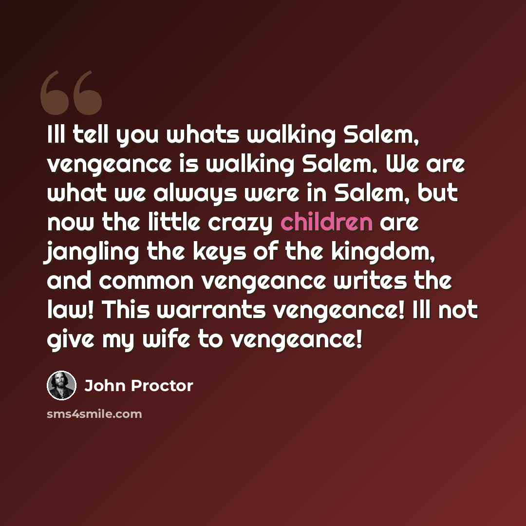 “Ill tell you whats walking Salem, vengeance is walking Salem. We are what we always were in Salem, but now the little crazy children are jangling the keys of the kingdom, and common vengeance writes the law! This warrants vengeance! Ill not give my wife to vengeance!” quote by John Proctor