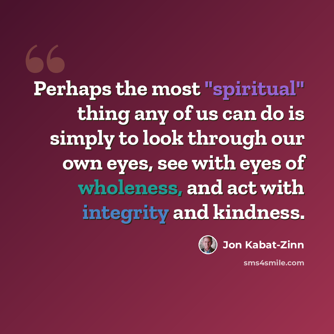 “Perhaps the most "spiritual" thing any of us can do is simply to look through our own eyes, see with eyes of wholeness, and act with integrity and kindness.” quote by Jon Kabat-Zinn