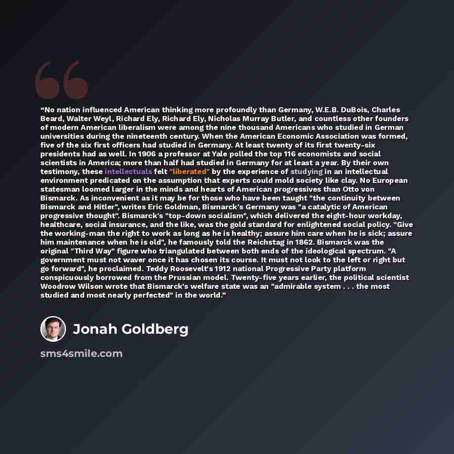 “No nation influenced American thinking more profoundly than Germany, W.E.B. DuBois, Charles Beard, Walter Weyl, Richard Ely, Richard Ely, Nicholas Murray Butler, and countless other founders of modern American liberalism were among the nine thousand Americans who studied in German universities…” quote by Jonah Goldberg