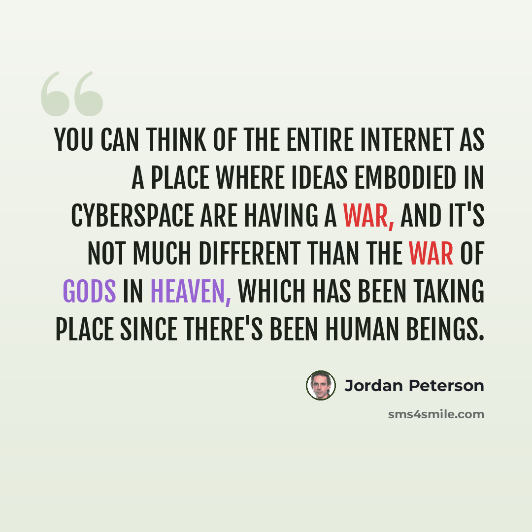 “You can think of the entire Internet as a place where ideas embodied in cyberspace are having a war, and it's not much different than the war of gods in heaven, which has been taking place since there's been human beings.” quote by Jordan Peterson