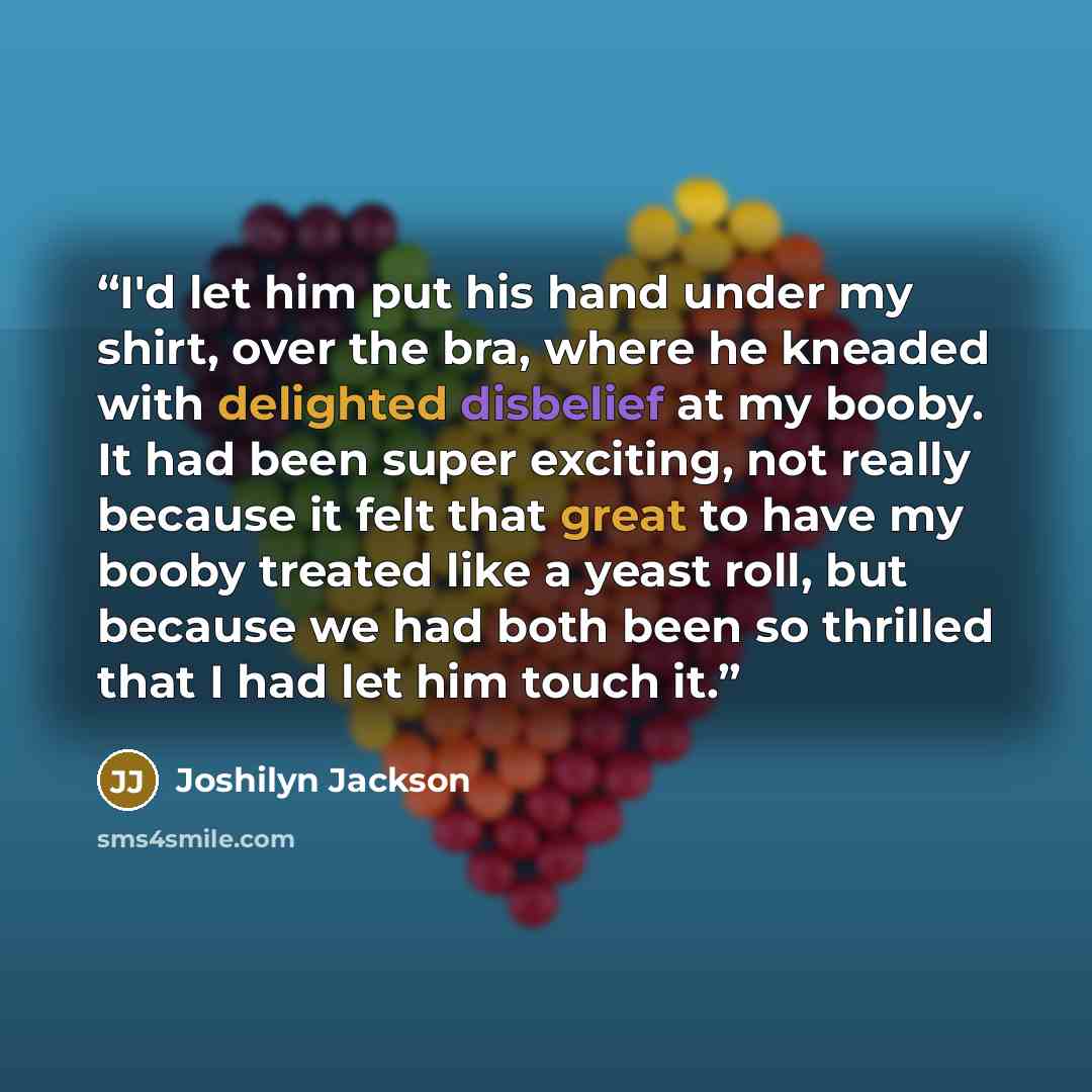 “I'd let him put his hand under my shirt, over the bra, where he kneaded with delighted disbelief at my booby. It had been super exciting, not really because it felt that great to have my booby treated like a yeast roll, but because we had both been so thrilled that I had let him touch it.” quote by Joshilyn Jackson