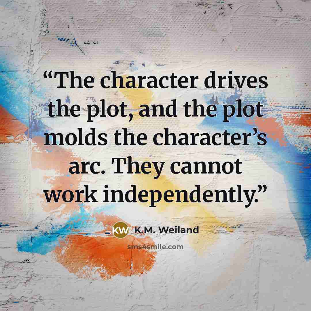 “The character drives the plot, and the plot molds the character’s arc. They cannot work independently.” quote by K.M. Weiland
