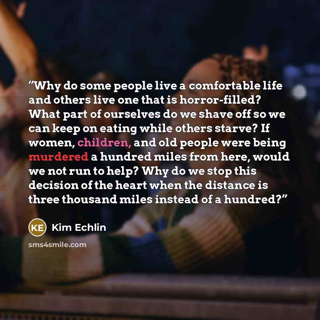 “Why do some people live a comfortable life and others live one that is horror-filled? What part of ourselves do we shave off so we can keep on eating while others starve? If women, children, and old people were being murdered a hundred miles from here, would we not run to help? Why do we stop this…” quote by Kim Echlin