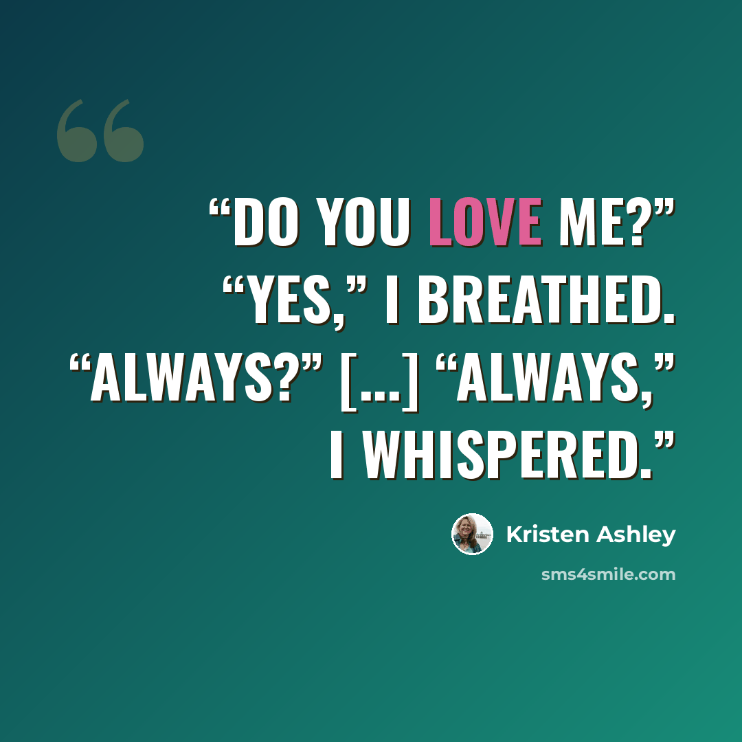 “Do you love me?” “Yes,” I breathed. “Always?” [...] “Always,” I whispered.” quote by Kristen Ashley