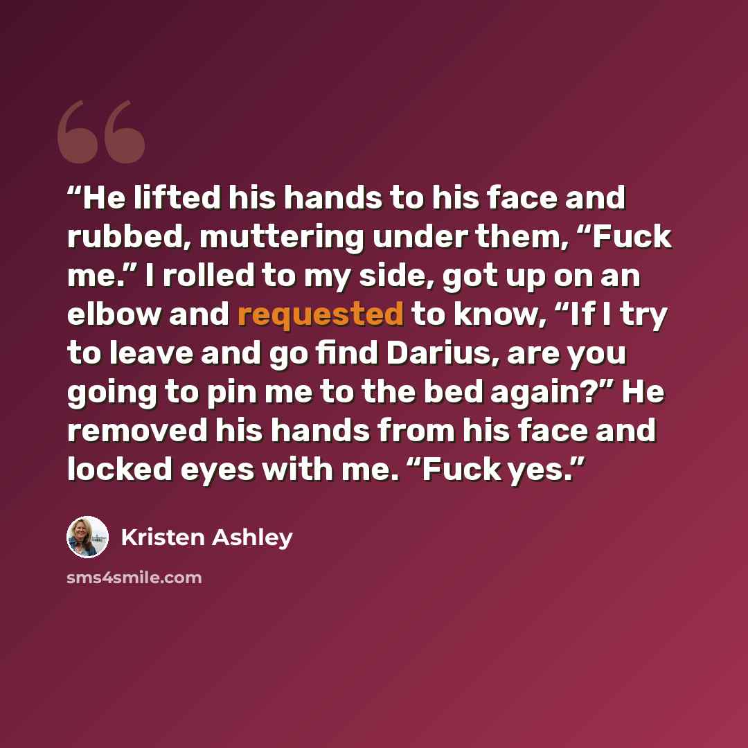 “He lifted his hands to his face and rubbed, muttering under them, “Fuck me.” I rolled to my side, got up on an elbow and requested to know, “If I try to leave and go find Darius, are you going to pin me to the bed again?” He removed his hands from his face and locked eyes with me. “Fuck yes.” quote by Kristen Ashley