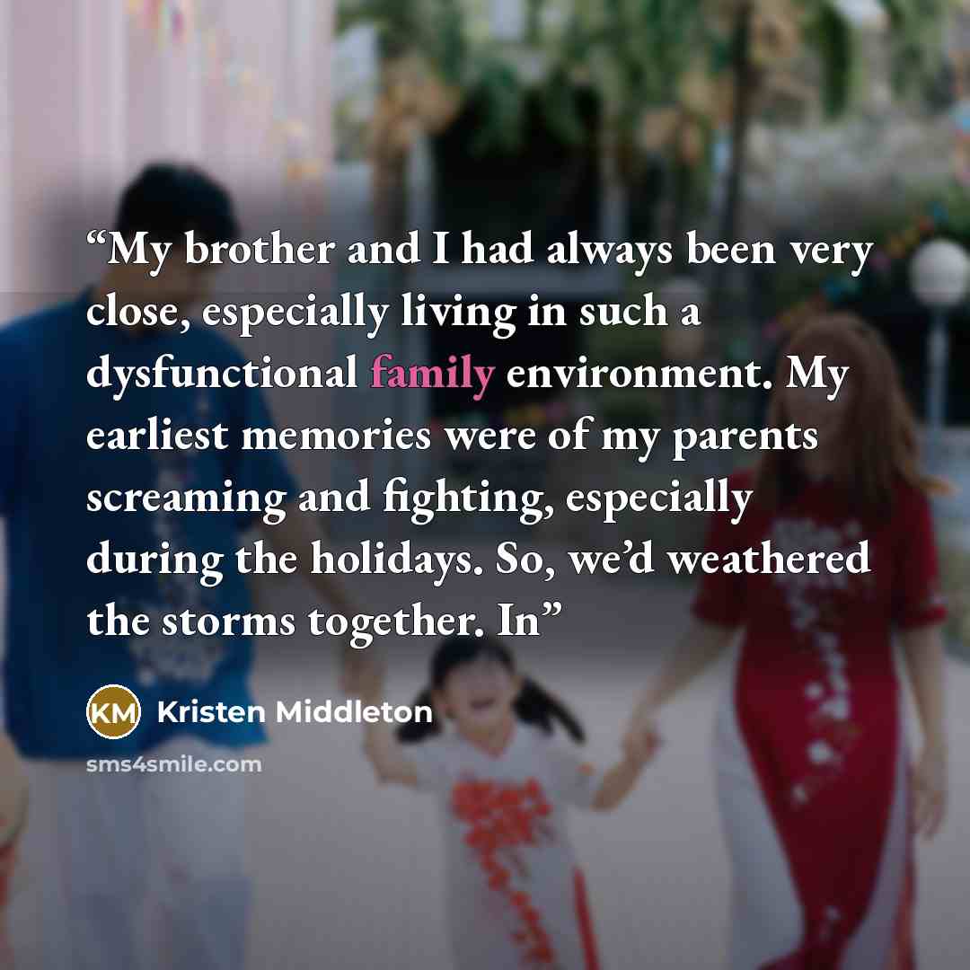 “My brother and I had always been very close, especially living in such a dysfunctional family environment. My earliest memories were of my parents screaming and fighting, especially during the holidays. So, we’d weathered the storms together. In” quote by Kristen Middleton