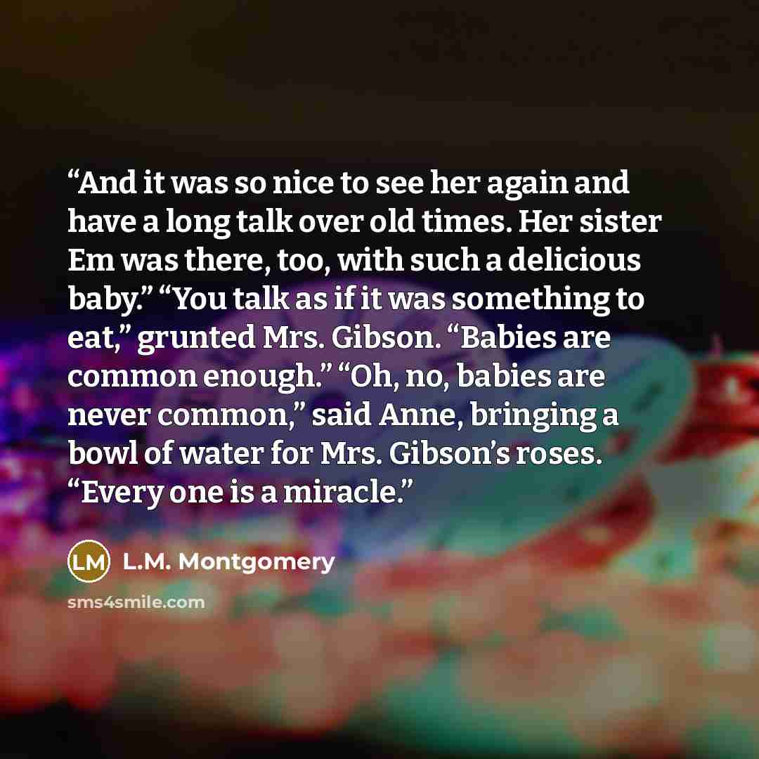 “And it was so nice to see her again and have a long talk over old times. Her sister Em was there, too, with such a delicious baby.” “You talk as if it was something to eat,” grunted Mrs. Gibson. “Babies are common enough.” “Oh, no, babies are never common,” said Anne, bringing a bowl of water for…” quote by L.M. Montgomery