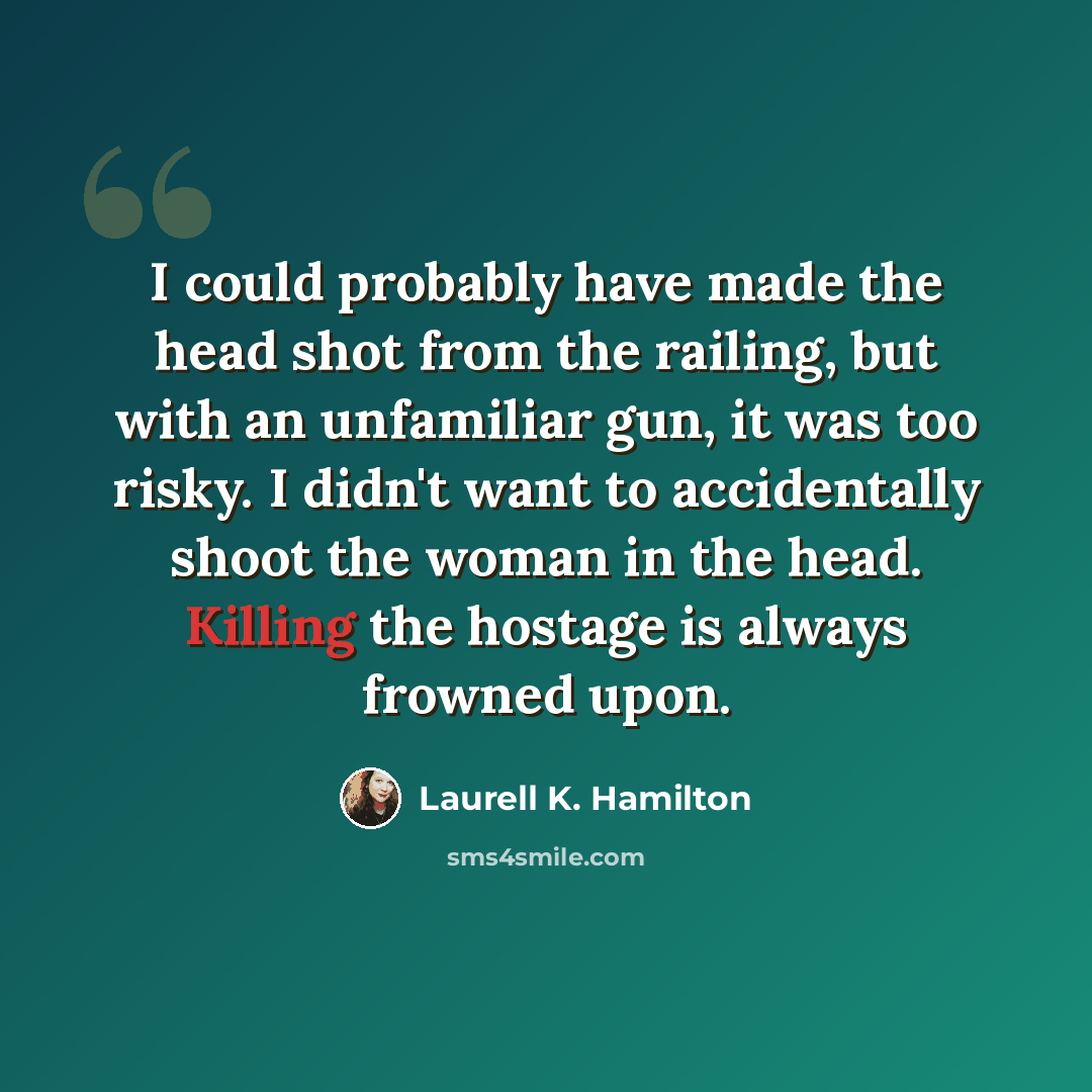 “I could probably have made the head shot from the railing, but with an unfamiliar gun, it was too risky. I didn't want to accidentally shoot the woman in the head. Killing the hostage is always frowned upon.” quote by Laurell K. Hamilton