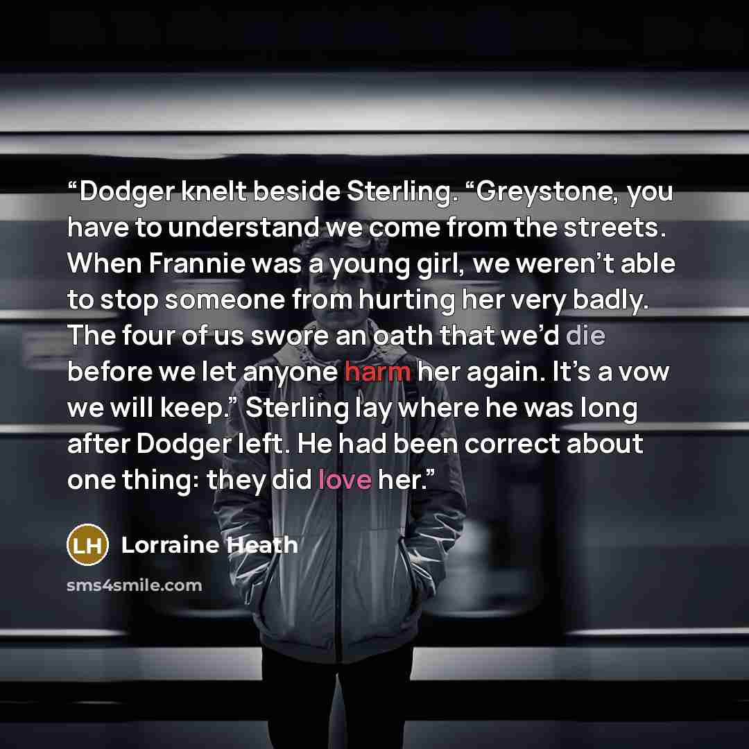 “Dodger knelt beside Sterling. “Greystone, you have to understand we come from the streets. When Frannie was a young girl, we weren’t able to stop someone from hurting her very badly. The four of us swore an oath that we’d die before we let anyone harm her again. It’s a vow we will keep.” Sterling…” quote by Lorraine Heath