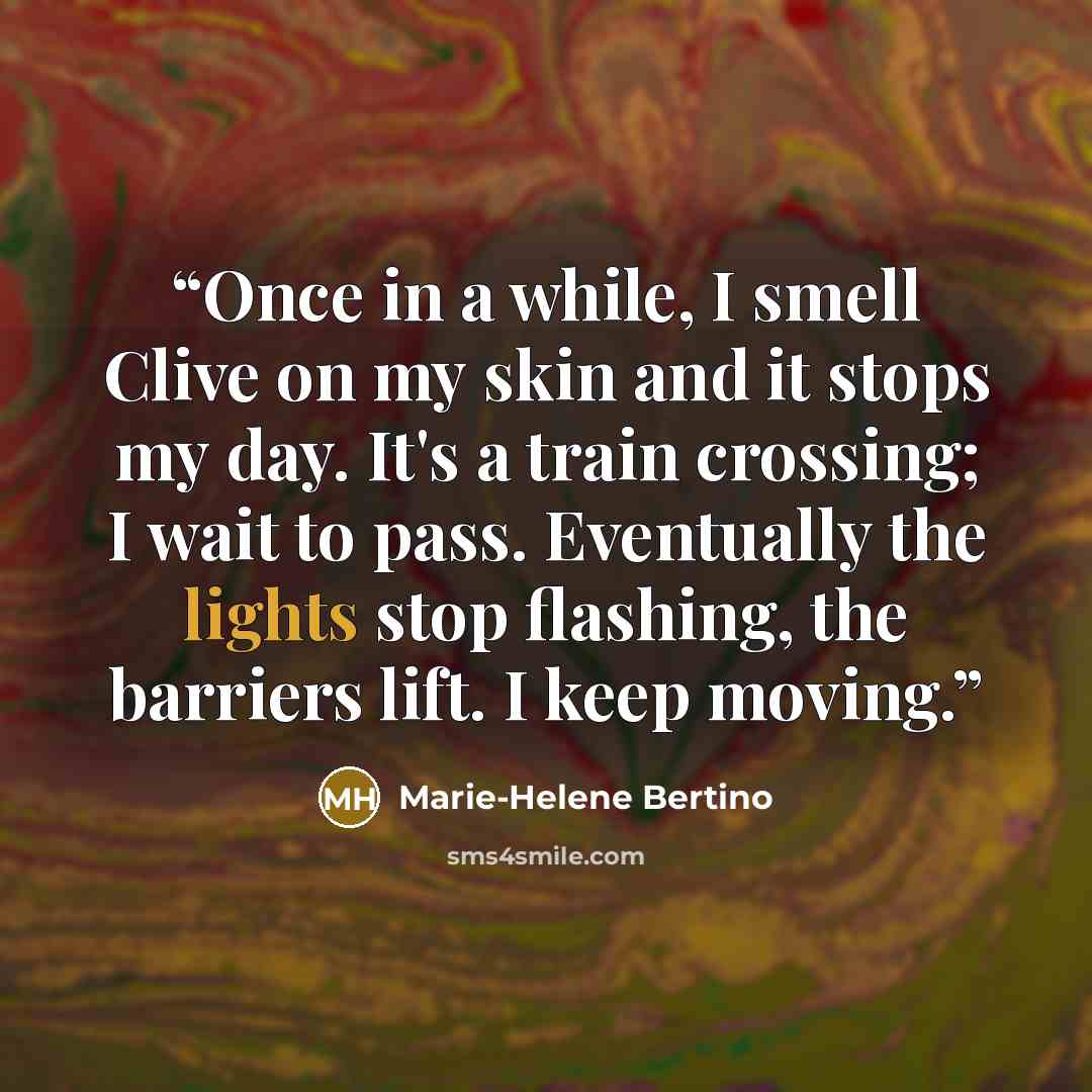 “Once in a while, I smell Clive on my skin and it stops my day. It's a train crossing; I wait to pass. Eventually the lights stop flashing, the barriers lift. I keep moving.” quote by Marie-Helene Bertino