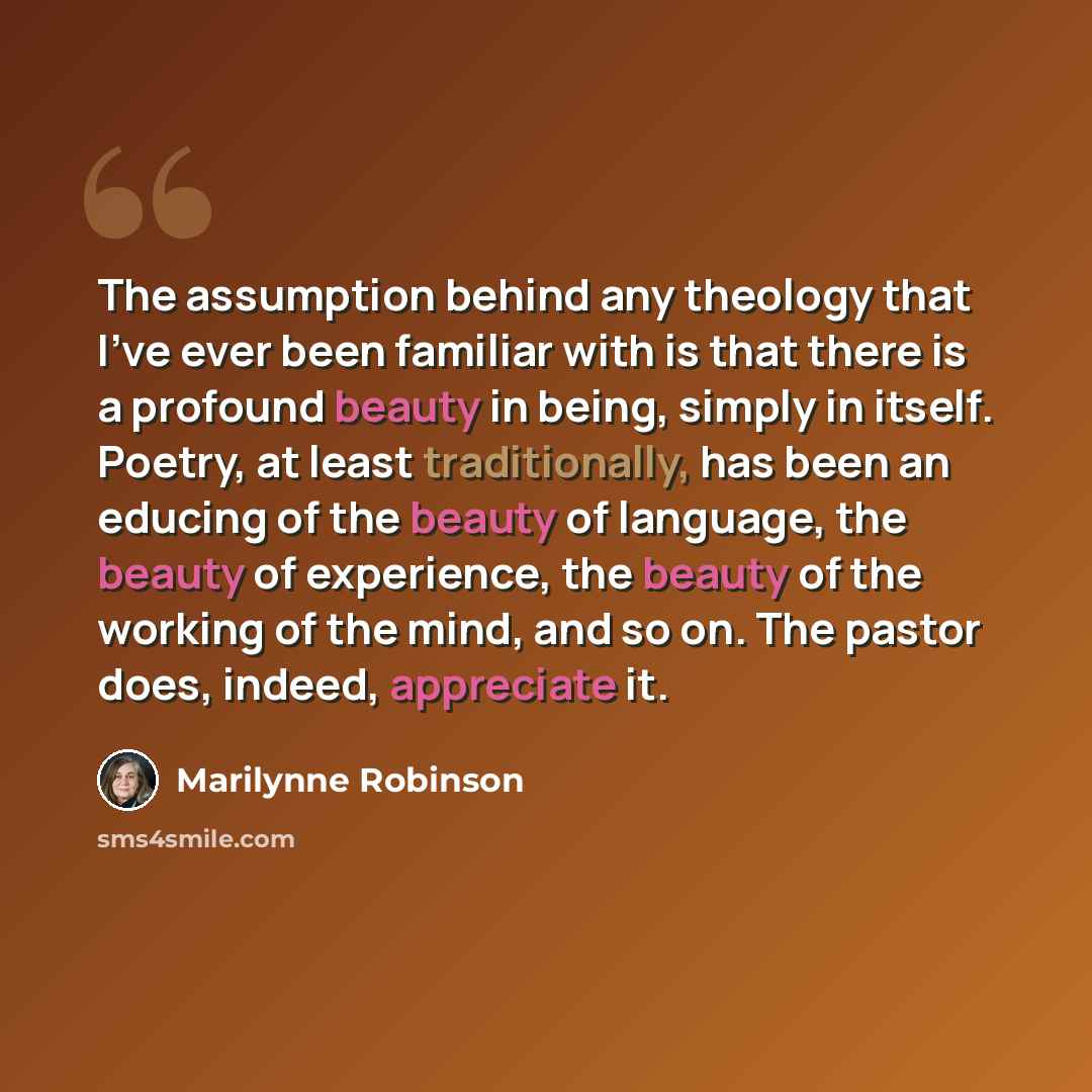 “The assumption behind any theology that I've ever been familiar with is that there is a profound beauty in being, simply in itself. Poetry, at least traditionally, has been an educing of the beauty of language, the beauty of experience, the beauty of the working of the mind, and so on. The pastor…” quote by Marilynne Robinson