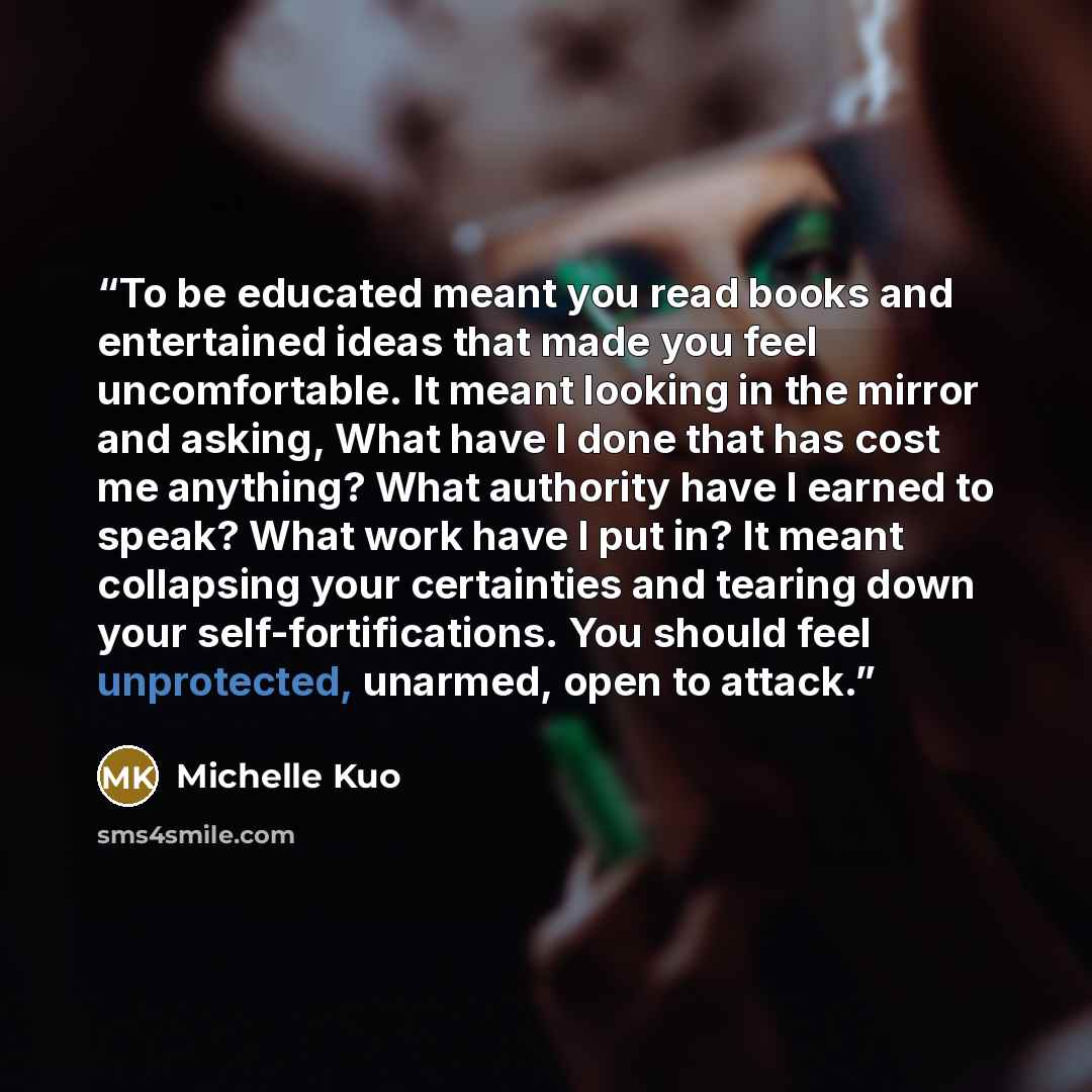 “To be educated meant you read books and entertained ideas that made you feel uncomfortable. It meant looking in the mirror and asking, What have I done that has cost me anything? What authority have I earned to speak? What work have I put in? It meant collapsing your certainties and tearing down…” quote by Michelle Kuo