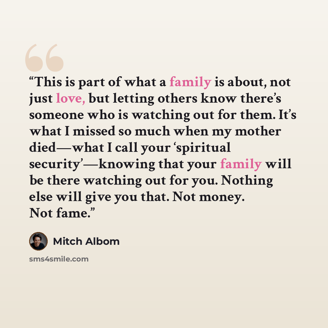 “This is part of what a family is about, not just love, but letting others know there’s someone who is watching out for them. It’s what I missed so much when my mother died—what I call your ‘spiritual security’—knowing that your family will be there watching out for you. Nothing else will give you…” quote by Mitch Albom