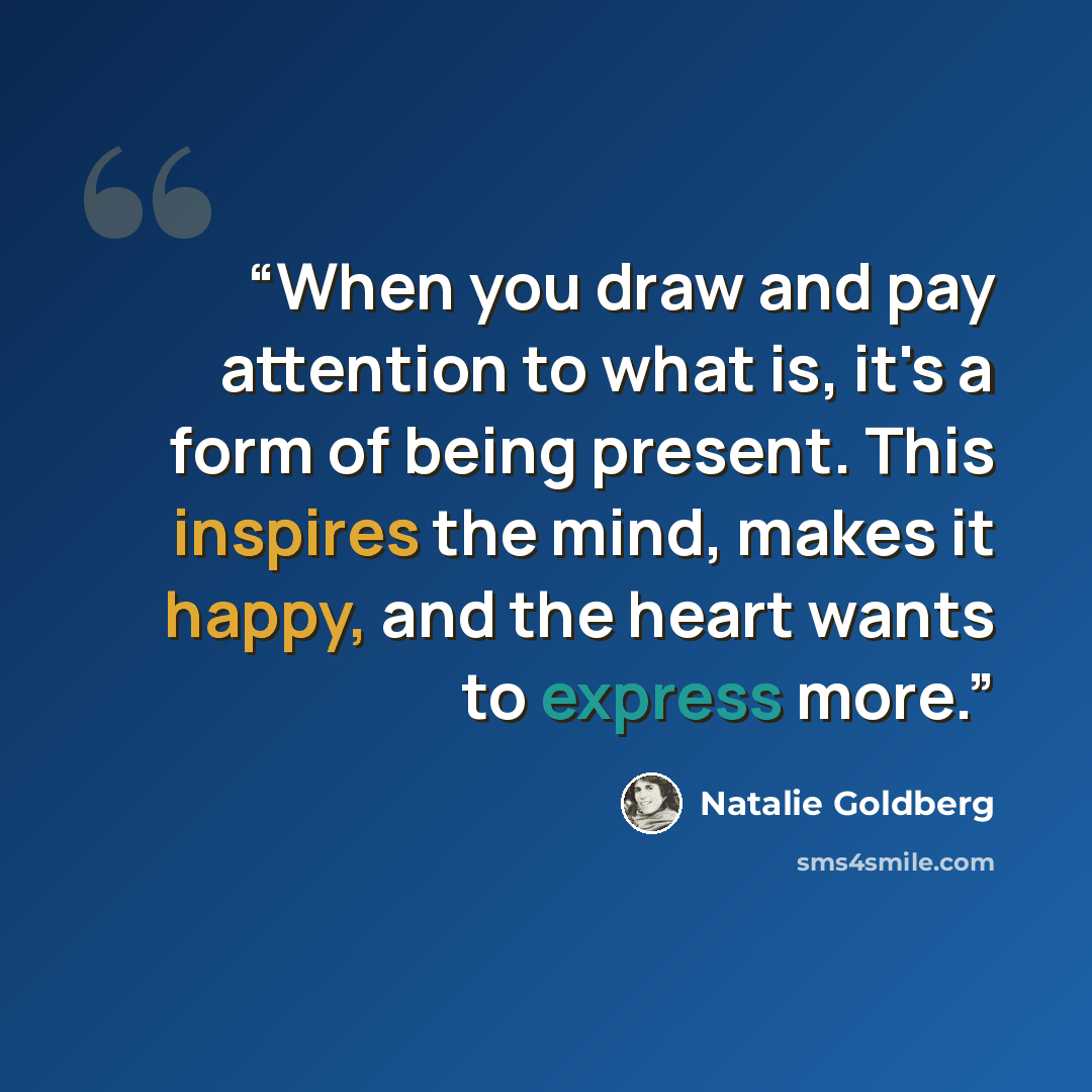 “When you draw and pay attention to what is, it's a form of being present. This inspires the mind, makes it happy, and the heart wants to express more.” quote by Natalie Goldberg