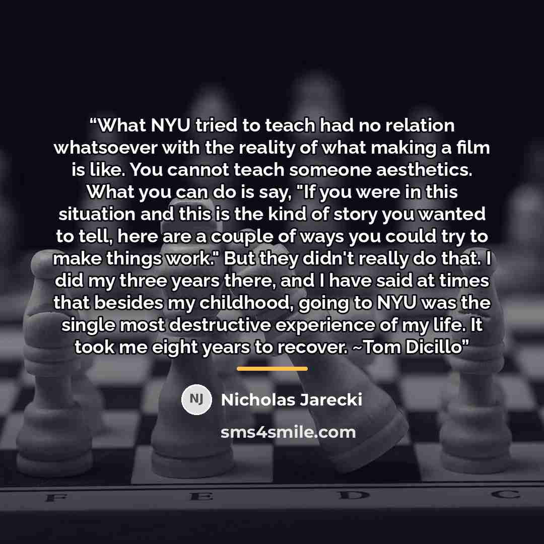 “What NYU tried to teach had no relation whatsoever with the reality of what making a film is like. You cannot teach someone aesthetics. What you can do is say, "If you were in this situation and this is the kind of story you wanted to tell, here are a couple of ways you could try to make things…” quote by Nicholas Jarecki