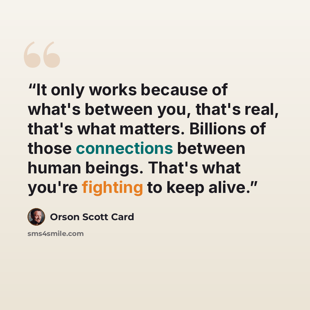 “It only works because of what's between you, that's real, that's what matters. Billions of those connections between human beings. That's what you're fighting to keep alive.” quote by Orson Scott Card