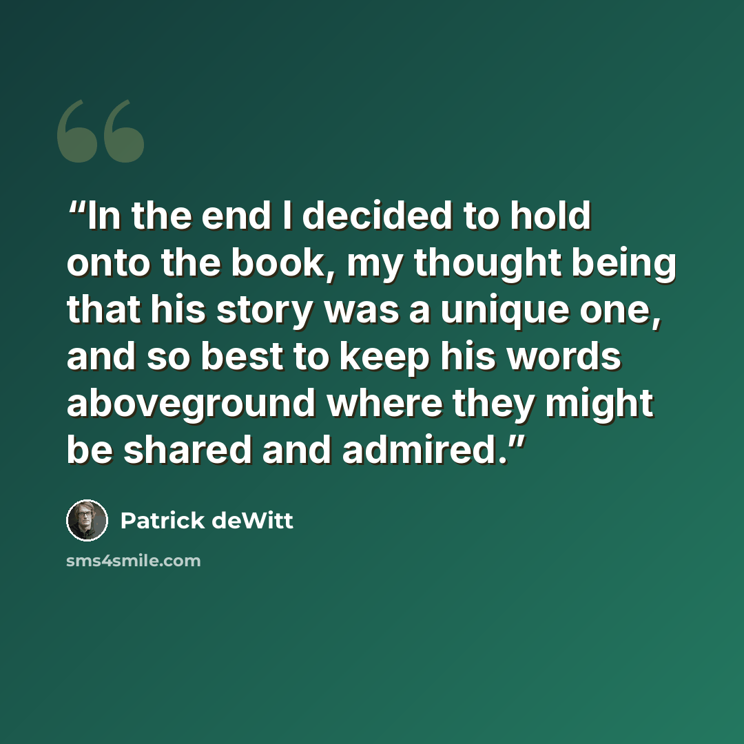 “In the end I decided to hold onto the book, my thought being that his story was a unique one, and so best to keep his words aboveground where they might be shared and admired.” quote by Patrick deWitt