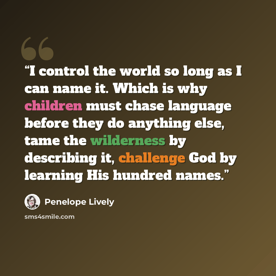 “I control the world so long as I can name it. Which is why children must chase language before they do anything else, tame the wilderness by describing it, challenge God by learning His hundred names.” quote by Penelope Lively