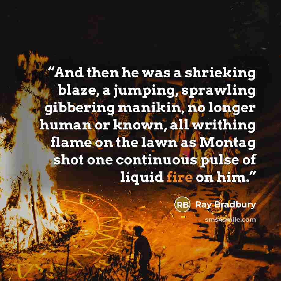 “And then he was a shrieking blaze, a jumping, sprawling gibbering manikin, no longer human or known, all writhing flame on the lawn as Montag shot one continuous pulse of liquid fire on him.” quote by Ray Bradbury