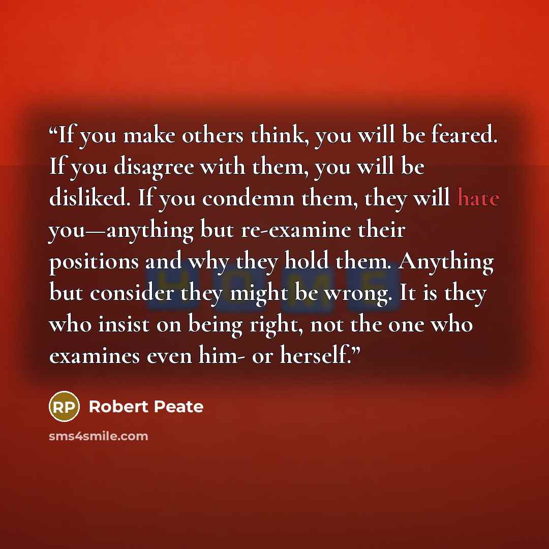 “If you make others think, you will be feared. If you disagree with them, you will be disliked. If you condemn them, they will hate you—anything but re-examine their positions and why they hold them. Anything but consider they might be wrong. It is they who insist on being right, not the one who…” quote by Robert Peate