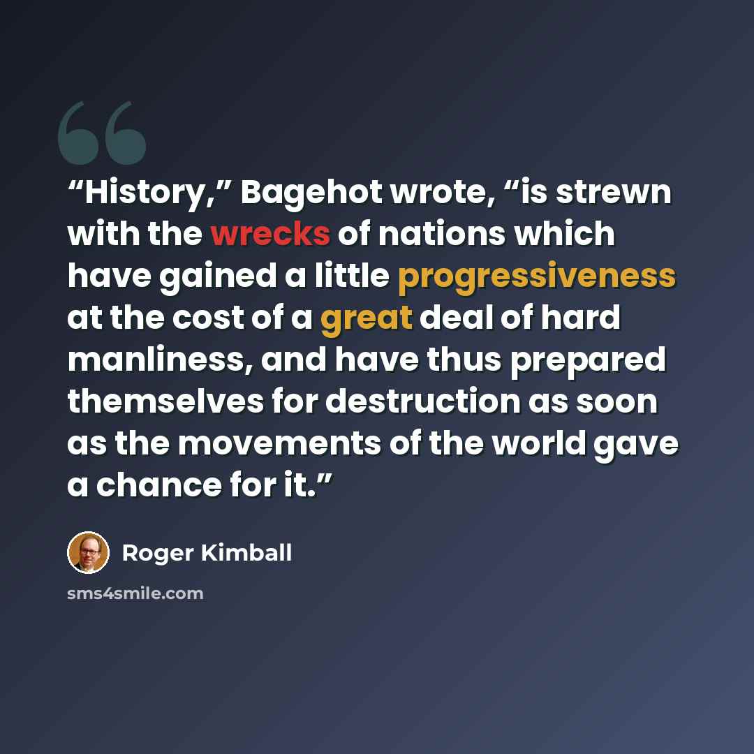 “History,” Bagehot wrote, “is strewn with the wrecks of nations which have gained a little progressiveness at the cost of a great deal of hard manliness, and have thus prepared themselves for destruction as soon as the movements of the world gave a chance for it.” quote by Roger Kimball