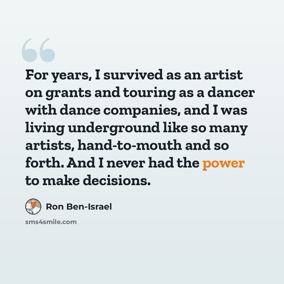 “For years, I survived as an artist on grants and touring as a dancer with dance companies, and I was living underground like so many artists, hand-to-mouth and so forth. And I never had the power to make decisions.” quote by Ron Ben-Israel