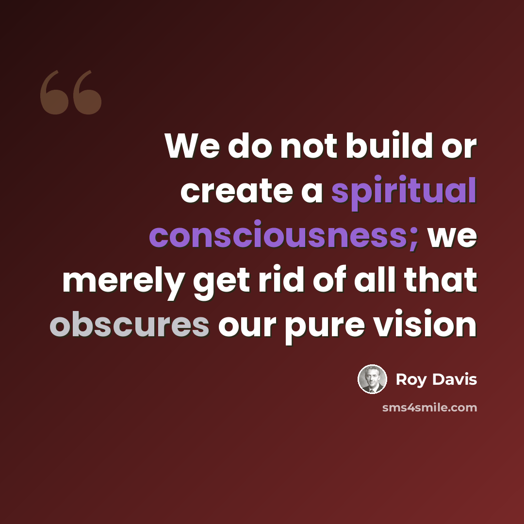 “We do not build or create a spiritual consciousness; we merely get rid of all that obscures our pure vision” quote by Roy Davis
